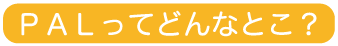 PALってどんなとこ？